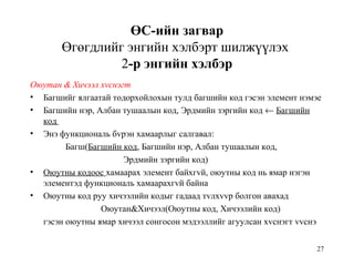 27
ӨС-ийн загвар
Өгөгдлийг энгийн хэлбэрт шилжүүлэх
2-р энгийн хэлбэр
Оюутан & Хичээл хvснэгт
• Багшийг ялгаатай тодорхойлохын тулд багшийн код гэсэн элемент нэмэе
• Багшийн нэр, Албан тушаалын код, Эрдмийн зэргийн код ← Багшийн
код
• Энэ функциональ бvрэн хамаарлыг салгавал:
Багш(Багшийн код, Багшийн нэр, Албан тушаалын код,
Эрдмийн зэргийн код)
• Оюутны кодоос хамаарах элемент байхгvй, оюутны код нь ямар нэгэн
элементэд функциональ хамаарахгvй байна
• Оюутны код руу хичээлийн кодыг гадаад тvлхvvр болгон авахад
Оюутан&Хичээл(Оюутны код, Хичээлийн код)
гэсэн оюутны ямар хичээл сонгосон мэдээллийг агуулсан хvснэгт vvснэ
 