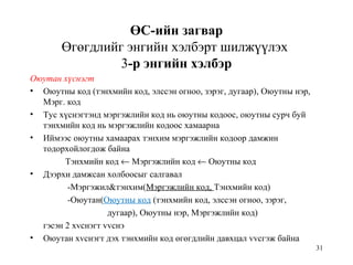 31
ӨС-ийн загвар
Өгөгдлийг энгийн хэлбэрт шилжүүлэх
3-р энгийн хэлбэр
Оюутан хүснэгт
• Оюутны код (тэнхмийн код, элссэн огноо, зэрэг, дугаар), Оюутны нэр,
Мэрг. код
• Тус хүснэгтэнд мэргэжлийн код нь оюутны кодоос, оюутны сурч буй
тэнхмийн код нь мэргэжлийн кодоос хамаарна
• Иймээс оюутны хамаарах тэнхим мэргэжлийн кодоор дамжин
тодорхойлогдож байна
Тэнхмийн код ← Мэргэжлийн код ← Оюутны код
• Дээрхи дамжсан холбоосыг салгавал
-Мэргэжил&тэнхим(Мэргэжлийн код, Тэнхмийн код)
-Оюутан(Оюутны код (тэнхмийн код, элссэн огноо, зэрэг,
дугаар), Оюутны нэр, Мэргэжлийн код)
гэсэн 2 хvснэгт vvснэ
• Оюутан хvснэгт дэх тэнхмийн код өгөгдлийн давхцал vvсгэж байна
 