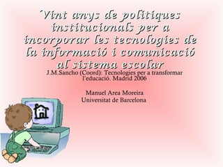 Vint anys de politiques institucionals per a incorporar les tecnologies de la informació i comunicació al sistema escolar J.M.Sancho (Coord): Tecnologies per a transformar l’educació. Madrid 2006 Manuel Area Moreira Universitat de Barcelona  