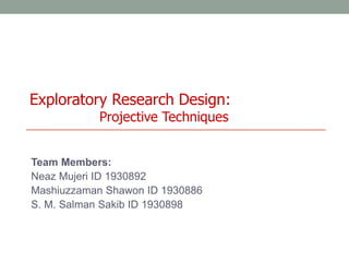 Exploratory Research Design:
Projective Techniques
Team Members:
Neaz Mujeri ID 1930892
Mashiuzzaman Shawon ID 1930886
S. M. Salman Sakib ID 1930898
 