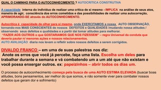 QUAL O CAMINHO PARA O AUTOCONHECIMENTO ? AUTOCRITICA CONSTRUTIVA
A capacidade interna do indivíduo de realizar uma crítica de si mesmo - IMPLICA na análise de seus atos,
maneira de agir, consciência dos erros cometidos e das possibilidades de realizar uma autocorreção,
APRIMORANDO-SE através do AUTOCONHECIMENTO.
Autocrítica é capacidade de olhar para si mesmo, onde EXERCITAMOS a nossa AUTO OBSERVAÇÃO,
tornando-nos MAIS CONSCIENTES de nossos DEFEITOS e QUALIDADES /mudando nossa atitudes /
observando seus defeitos e qualidades e a partir dai tomar atitudes para melhorar.
“FAZER AOS OUTROS o que GOSTARIAMOS QUE NOS FIZESSEM” – regra Universal da conduta que
deveria pautar n/ menores ações e nossos relacionamentos.
AUTO AVALIAÇÃO diaria nos levam a refletir sobre nossos defeitos a serem corrigidos.
DIVALDO FRANCO – em uma de suas palestras nos diz:
Anote os erros que você já percebe, faça uma lista. Escolha um deles para
trabalhar durante a semana e vá combatendo um a um até que não existam e
você possa enxergar outros. ex: papeizinhos – abrir todos os dias um.
O processo de autoconhecimento começa pela busca de uma AUTO ESTIMA ELEVADA (buscar boas
atitudes, bons pensamentos, ser melhor do que somos, e não somente viver para combater nossos
defeitos que geram dor e sofrimento)
 