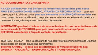 AUTOCONHECIMENTO X CASA ESPIRITA
A CASA ESPIRITA vem nos oferecer as ferramentas necessárias para nossa
PROCESSO AUTOCONHECIMENTO, ATRAVES DA REFORMA INTIMA : palestras,
cursos, que irão abrir as portas para que efetuemos as MUDANÇAS necessárias em
nosso campo intimo, modificando comportamentos indesejados, eliminando defeitos e
pensamentos negativos que nos circundam diariamente.
IMPORTANTE que dentro da busca do autoconhecimento, nos conscientizemos da
importância da AUTOCRITICA para pelo menos admitir nossos próprios
DEFEITOS, exercitando a força de vontade, persistência.
.
TEORIA E PRATICA – cabe a cada um de nós aproveitar os ensinamentos da Doutrina
para colocar em pratica aquilo que aprendemos.
Segundo KARDEC - A base das características do verdadeiro Espirita são:
VIVENCIA – APLICAÇÃO – EXEMPLIFICAÇÃO E TRANSFORMAÇÃO.
 