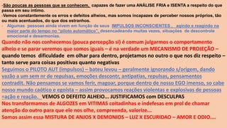 -São poucas as pessoas que se conhecem, capazes de fazer uma ANÁLISE FRIA e ISENTA a respeito do que
passa em seu íntimo.
-Vemos constantemente os erros e defeitos alheios, mas somos incapazes de perceber nossos próprios, tão
ou mais acentuados, do que dos estranhos.
- Algumas pessoas ainda vivem em função de seus IMPULSOS INCONSCIENTES , agindo e reagindo na
maior parte do tempo no “piloto automático”, desencadeando muitas vezes, situações de descontrole
emocional e desarmonias.
Quando não nos conhecemos (pouca percepção si) é comum julgarmos o comportamento
alheio e se parar veremos que somos iguais – é na verdade um MECANISMO DE PROJEÇÃO –
quando temos dificuldade em olhar para dentro, projetamos no outro o que nos diz respeito –
tanto serve para coisas positivas quanto negativas
Seguimos o PILOTO AUT (impulsos) – bateu levou – geralmente ignorando s/origem, dando
vazão a um sem nr de repulsas, emoções descontr, antipatias, repulsas, pensamentos
contradit. Não pensamos se vamos ferir, magoar, porque dentro de nosso EGO imenso, so cabe
nosso mundo caótico e egoísta – assim provocamos reações violentas e explosivas de pessoas
=ação e reação. VEMOS O DEFEITO ALHEIO... JUSTIFICAMOS com DESCULPAS
Nos transformamos de ALGOZES em VITIMAS coitadinhas e indefesas em prol de chamar
atenção do outro para que ele nos olhe, compreenda, valorize...
Somos assim essa MISTURA DE ANJOS X DEMONIOS – LUZ X ESCURIDAO – AMOR E ODIO....
 