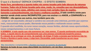 O que é a Sombra? DEPACK CHOPRA – O EFEITO SOMBRA
Neste livro, percebemos o quanto todos nós somos tocados pelo lado obscuro da natureza
humana. Todos nós já fomos tocados pela raiva, medo, ira, emoções que nos desestabilizam,
deixando-nos muitas vezes, atônitos com nossos mais variados tipos de reações.
Somente o autoconhecimento, nos levara a melhores escolhas. O lado sombrio existe para
apontar aonde ainda somos INCOMPLETOS, para nos ensinar o a AMOR, a COMPAIXÃO e o
PERDÃO – não apenas aos outros, mas também para nós.
. Longe de ser assustador, abraçar a sombra nos concede uma inteireza, permite que sejamos
reais, reassumindo nosso poder, libertando nossa paixão e realizando nossos sonhos.
E quando ela é acolhida, ira curar nosso coração, nossas feridas, abrindo novas oportunidade,
novos comportamentos e um novo futuro.
A SOMBRA é tudo aquilo que não queremos ser, mas somos. É aquele sentimento escondido de
todos, e aquele desvio de comportamento que uma pessoa considerada boazinha possui.
É o desejo de se entregar ao vício, de explodir, de brigar. É toda a energia que tentamos não ter.
Porém a Sombra é parte nossa, é algo bom. Escondida, pode transformar-se em maus
pensamentos.
Mas descoberta e compreendida, a Sombra nos levará ao caminho da plenitude!
Sairemos da ilusão de que nossa obscuridade nos dominará e, em vez disso, veremos o mundo sob uma
nova luz
 