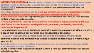 IMPULSOS X SOMBRA  Quando agimos através de nossos impulsos inconscientes, nossa
SOMBRA acaba predominando, tomando decisões, tirando-nos o direito de ESCOLHAS
CONSCIENTES, seja quanto ao que comemos, ao tanto que gastamos ou aos vícios a que
sucumbimos.
Nosso lado sombra nos incita a agir de forma que jamais imaginamos e a desperdiçar a energia
vital em maus hábitos e comportamentos repetitivos, trazendo-nos dor e sofrimento.
A OBSCURIDADE interior nos impede de expressar inteiramente o nosso EU, de falar de nossa
verdade e viver uma vida autêntica.
A mídia diariamente, através dos noticiários nos define a natureza humana em sua
pior forma – o ser humano se degladiando, matando, roubando, mentindo,
usurpando, trapaceando.
Honestamente falando os impulsos sombrios coexistem em nossa vida e mente e
o preço que pagamos por ser uma boa pessoa (algo desejado)
– É QUE A PESSOA MÁ, precisa ficar escondida pois pode arruinar tudo –
somente quando nos conhecemos vamos assumir de fato o que é nosso, o que
esta oculto...
Somente ao abraçar nossa dualidade é que nos libertamos dos comportamentos que poderão
potencialmente nos levar para baixo.
Se não reconhecermos integralmente QUEM SOMOS, é certo que seremos tomados de assalto
pelo efeito sombra.
 