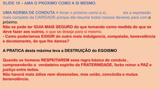 SLIDE 10 – AMA O PROXIMO COMO A SI MESMO.
UMA NORMA DE CONDUTA = Amar o próximo como a si.. eis a expressão
mais completa da CARIDADE porque ela resume todos nossos deveres para com o
próximo.
Não se pode ter GUIA MAIS SEGURO do que tomando como medida do que se
deve fazer aos outros, o que se deseja para si mesmo.
- Como poderíamos EXIGIR do outro mais indulgencia, compaixão, benevolência
e devotamento, do que lhe damos?
A PRATICA desta máxima leva a DESTRUIÇÃO do EGOISMO
Quando os homens RESPEITAREM essa regra básica de conduta ,
compreenderão o verdadeiro espirito da FRATERNIDADE, farão reinar a PAZ e
justiça entre todos.
Não haverá mais ódios nem dissensões, mas união, concórdia e mutua
benevolência.
 