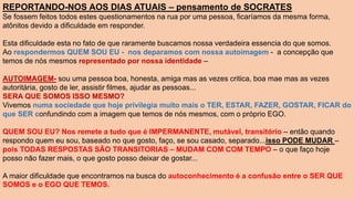 REPORTANDO-NOS AOS DIAS ATUAIS – pensamento de SOCRATES
Se fossem feitos todos estes questionamentos na rua por uma pessoa, ficaríamos da mesma forma,
atônitos devido a dificuldade em responder.
Esta dificuldade esta no fato de que raramente buscamos nossa verdadeira essencia do que somos.
Ao respondermos QUEM SOU EU - nos deparamos com nossa autoimagem - a concepção que
temos de nós mesmos representado por nossa identidade –
AUTOIMAGEM- sou uma pessoa boa, honesta, amiga mas as vezes critica, boa mae mas as vezes
autoritária, gosto de ler, assistir filmes, ajudar as pessoas...
SERA QUE SOMOS ISSO MESMO?
Vivemos numa sociedade que hoje privilegia muito mais o TER, ESTAR, FAZER, GOSTAR, FICAR do
que SER confundindo com a imagem que temos de nós mesmos, com o próprio EGO.
QUEM SOU EU? Nos remete a tudo que é IMPERMANENTE, mutável, transitório – então quando
respondo quem eu sou, baseado no que gosto, faço, se sou casado, separado...isso PODE MUDAR –
pois TODAS RESPOSTAS SÃO TRANSITORIAS – MUDAM COM COM TEMPO – o que faço hoje
posso não fazer mais, o que gosto posso deixar de gostar...
A maior dificuldade que encontramos na busca do autoconhecimento é a confusão entre o SER QUE
SOMOS e o EGO QUE TEMOS.
 