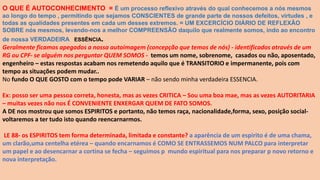 O QUE É AUTOCONHECIMENTO = É um processo reflexivo através do qual conhecemos a nós mesmos
ao longo do tempo , permitindo que sejamos CONSCIENTES de grande parte de nossos defeitos, virtudes , e
todas as qualidades presentes em cada um desses extremos. = UM EXCERCÍCIO DIÁRIO DE REFLEXÃO
SOBRE nós mesmos, levando-nos a melhor COMPREENSÃO daquilo que realmente somos, indo ao encontro
de nossa VERDADEIRA ESSÊNCIA.
Geralmente ficamos apegados a nossa autoimagem (concepção que temos de nós) - identificados através de um
RG ou CPF- se alguém nos perguntar QUEM SOMOS - temos um nome, sobrenome, casados ou não, aposentado,
engenheiro – estas respostas acabam nos remetendo aquilo que é TRANSITORIO e impermanente, pois com
tempo as situações podem mudar..
No fundo O QUE GOSTO com o tempo pode VARIAR – não sendo minha verdadeira ESSENCIA.
Ex: posso ser uma pessoa correta, honesta, mas as vezes CRITICA – Sou uma boa mae, mas as vezes AUTORITARIA
– muitas vezes não nos É CONVENIENTE ENXERGAR QUEM DE FATO SOMOS.
A DE nos mostrou que somos ESPIRITOS e portanto, não temos raça, nacionalidade,forma, sexo, posição social-
voltaremos a ter tudo isto quando reencarnarmos.
LE 88- os ESPIRITOS tem forma determinada, limitada e constante? a aparência de um espirito é de uma chama,
um clarão,uma centelha etérea – quando encarnamos é COMO SE ENTRASSEMOS NUM PALCO para interpretar
um papel e ao desencarnar a cortina se fecha – seguimos p mundo espiritual para nos preparar p novo retorno e
nova interpretação.
 