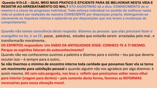 -Questão 919-LE – QUAL MEIO MAIS PRATICO E EFICIENTE PARA SE MELHORAR NESTA VIDA E
RESISTIR AO ARREBATAMENTO DO MAL? STO AGOSTINHO dá a dica: CONHECIMENTO de si
mesmo é a chave do progresso individual. Todo esforço individual no sentido de melhorar nesta
vida só poderá ser realizado de maneira CONSCIENTE por disposição própria, distinguindo-se
claramente os impulsos íntimos e optando-se por disposições que nos levem a mudanças de
comportamento.
Quando não temos consciência desta resposta dizemos as pessoas que elas precisam fazer o
evangelho no lar, ir ao CE, passe, palestras, estudos que evitarão serem arrastadas pelo mal.. e
transformarão moralmente..
OS ESPIRITOS respondem: Um SABIO DA ANTIGUIDADE DISSE: CONHECE-TE A TI MESMO.
Porque os espíritos falaram do autoconhecimento?
Quando não nos conhecemos ouvimos a palestra e dizemos para o vizinho – teu pai que deveria
escutar isso – é sempre para o outro..
Se não tivermos o mínimo de encontro interno toda caridade que possamos fazer ela se torna
um movimento para satisfação pessoal e quando alguém não nos agradece por algo dizemos: é
assim mesmo. AK com esta pergunta, nos leva a refletir que precisamos voltar nosso olhar
para interior (viagem para dentro) – pois somente desta forma, faremos as REFORMAS
necessárias para nossa elevação moral.
 