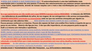 SERA QUE SOMOS O QUE PARECEMOS SER ? O autoconhecimento é uma das habilidades mais
importantes para o sucesso de uma pessoa. É através dos relacionamentos que estamos sempre aprendendo
novas lições, especialmente, através de nossas reações com o meio e das manifestações que o mesmo nos
provoca.
-Diante do AUTOCONHECIMENTO, começamos a buscar como REAGIMOS e porque reagimos desta ou
daquela forma, diante de nossas posturas agressivas, contendas, choques de interesse,etc.
Se o que aparentamos ser não condiz com o que SOMOS é porque criamos MASCARAS – e máscaras são DEFESAS
– nos defendemos da possibilidade de sofrer, de nos magoar, de nos entregarmos e não sermos correspondidos..
CRIAMOS MASCARAS conscientes ou inconscientes toda vez que nos sentimos ameaçados por alguém ou
sentimento que não sabemos lidar. NEM SEMPRE NOS DAMOS CONTA DE QUE A USAMOS...
Poucas pessoas conhecem a si mesmas. Poucas são capazes de fazer uma análise fria e isenta a respeito do que se
passa no seu íntimo. Maioria não liga pra isso. E dos que dão importância, só uma pequena parte escapa de
iludir a si mesma com intenções e aparências.
SUGESTÃO: começar a demonstrar nossa essência, tentando ajustar nossa aparência ao que trazemos na nossa
ALMA, mente e coração para que possamos atrair o que de fato desejamos.
QUANTO MAIS DIFERENÇA EXISTIR ENTRE NOSSO MUNDO INTIMO E A IMPRESSAO QUE TENTAMOS PASSAR PARA
OUTRO, menor a chance de sermos tratados como gostaríamos.
É um exercício diário que todos deveriam buscar para melhorar não somente seu mundo interno mas,
sobretudo, o mundo lá fora que a todo momento nos presenteia com seus vários desafios, testando nossas
habilidades. Se não sabemos o que queremos estaremos sempre buscando algo que nunca encontraremos – se
não apreciarmos o que temos, viveremos frustrados – vale a pena?
SENSIBILIDADE E TRANSPARENCIA NÃO SÃO FRAQUEZA , mas INTELIGENCIA EMOCIONAL.
 