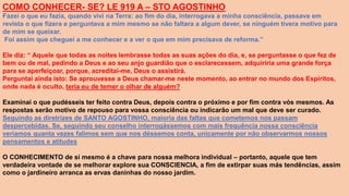 COMO CONHECER- SE? LE 919 A – STO AGOSTINHO
Fazei o que eu fazia, quando vivi na Terra: ao fim do dia, interrogava a minha consciência, passava em
revista o que fizera e perguntava a mim mesmo se não faltara a algum dever, se ninguém tivera motivo para
de mim se queixar.
Foi assim que cheguei a me conhecer e a ver o que em mim precisava de reforma.”
Ele diz: “ Aquele que todas as noites lembrasse todas as suas ações do dia, e, se perguntasse o que fez de
bem ou de mal, pedindo a Deus e ao seu anjo guardião que o esclarecessem, adquiriria uma grande força
para se aperfeiçoar, porque, acreditai-me, Deus o assistirá.
Perguntai ainda isto: Se aprouvesse a Deus chamar-me neste momento, ao entrar no mundo dos Espíritos,
onde nada é oculto, teria eu de temer o olhar de alguém?
Examinai o que pudésseis ter feito contra Deus, depois contra o próximo e por fim contra vós mesmos. As
respostas serão motivo de repouso para vossa consciência ou indicarão um mal que deve ser curado.
Seguindo as diretrizes de SANTO AGOSTINHO, maioria das faltas que cometemos nos passam
despercebidas. Se, seguindo seu conselho interrogássemos com mais frequência nossa consciência
veríamos quanta vezes falimos sem que nos déssemos conta, unicamente por não observarmos nossos
pensamentos e atitudes
O CONHECIMENTO de si mesmo é a chave para nossa melhora individual – portanto, aquele que tem
verdadeira vontade de se melhorar explore sua CONSCIENCIA, a fim de extirpar suas más tendências, assim
como o jardineiro arranca as ervas daninhas do nosso jardim.
 