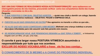 SANTO AGOSTINHO complementa questão 919 A -LE
QUE UMA DAS FORMAS DE REALIZARMOS NOSSA AUTOTRANSFORMAÇÃO seria realizarmos um
interrogatório preciso de nós mesmos, procurando verificar como nos comportamos diante das muitas
situações vivenciadas no dia a dia.
Pergunte:
1) O QUE FIZESTES E COM QUAL OBJETIVO AGISTES : – ajudei meu chefe a demitir um colega, fazendo
fofoca, e comentários maldosos – OBJETIVO: PEGAR O EMPREGO DELE.
2) FIZESTES ALGO QUE CENSURAS NO OUTRO? Sou agressivo no transito e critico os que são...
3) FIZ ALGO QUE NÃO OUSO CONFESSAR A MIM MESMO? Maltratei uma criança indefesa e arrumo
desculpas infundadas para não assumir este fato perante mim mesmo.
4) SE DESENCARNASSE HOJE, QUE PENDENCIAS DEIXARIA ou QUE TERIA A TEMER? ..e tivéssemos
brigado com um filho, um pai, uma mae..
O convite é para largar nossa POSTURA VITIMESCA assumindo a
responsabilidade por tudo que nos acontece.
EXCLUIR DO NOSSO VOCABULARIO a frase: ele fez isso comigo...
O CONHECIMENTO DE SI MESMO é A CHAVE DO PROGRESSO INDIVIDUAL.
 