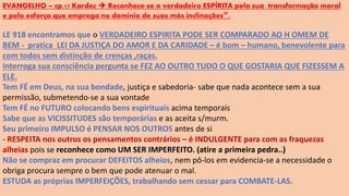 EVANGELHO – cp.17 Kardec  Reconhece-se o verdadeiro ESPÍRITA pela sua transformação moral
e pelo esforço que emprega no domínio de suas más inclinações”.
LE 918 encontramos que o VERDADEIRO ESPIRITA PODE SER COMPARADO AO H OMEM DE
BEM - pratica LEI DA JUSTIÇA DO AMOR E DA CARIDADE – é bom – humano, benevolente para
com todos sem distinção de crenças ,raças.
Interroga sua consciência pergunta se FEZ AO OUTRO TUDO O QUE GOSTARIA QUE FIZESSEM A
ELE.
Tem FÉ em Deus, na sua bondade, justiça e sabedoria- sabe que nada acontece sem a sua
permissão, submetendo-se a sua vontade
Tem FÉ no FUTURO colocando bens espirituais acima temporais
Sabe que as VICISSITUDES são temporárias e as aceita s/murm.
Seu primeiro IMPULSO é PENSAR NOS OUTROS antes de si
- RESPEITA nos outros os pensamentos contrários – é INDULGENTE para com as fraquezas
alheias pois se reconhece como UM SER IMPERFEITO. (atire a primeira pedra..)
Não se compraz em procurar DEFEITOS alheios, nem pô-los em evidencia-se a necessidade o
obriga procura sempre o bem que pode atenuar o mal.
ESTUDA as próprias IMPERFEIÇÕES, trabalhando sem cessar para COMBATE-LAS.
 