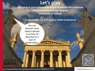 Let’s play
               the value of game-based learning in Academic Development
                             Chrissi Nerantzi & Craig Despard
                                   University of Salford

                     16 November 12, 17th Annual SEDA Conference

                          You can
                      discover more
                      about a person
                       in an hour of
                       play than in a
                          year of
                      conversation..




http://www.flickr.com/photos/almarams/3902611177/
 