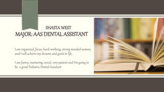 SHASTAWEST
MAJOR: AAS DENTAL ASSISTANT
I am organized, focus, hard-working, strong minded women,
and I will achieve my dreams and goals in life.
I am funny, nurturing, social, very patient and I'm going to
be a great Pediatric Dental Assistant
 