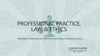 PROFESSIONAL PRACTICE,
LAW & ETHICS
Arbitration, conciliation and ADR(Alternative dispute resolution) system
SHUBHAM SHARMA
Department of civil engineering
BGIET, SANGRUR
 