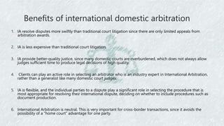 Benefits of international domestic arbitration
1. IA resolve disputes more swiftly than traditional court litigation since there are only limited appeals from
arbitration awards.
2. IA is less expensive than traditional court litigation.
3. IA provide better-quality justice, since many domestic courts are overburdened, which does not always allow
judges sufficient time to produce legal decisions of high quality.
4. Clients can play an active role in selecting an arbitrator who is an industry expert in International Arbitration,
rather than a generalist like many domestic court judges.
5. IA is flexible, and the individual parties to a dispute play a significant role in selecting the procedure that is
most appropriate for resolving their international dispute, deciding on whether to include procedures such as
document production.
6. International Arbitration is neutral. This is very important for cross-border transactions, since it avoids the
possibility of a “home court” advantage for one party.
 