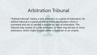 Arbitration Tribunal
◦ "Arbitral tribunal" means a sole arbitrator or a panel of arbitrators. An
arbitral tribunal is a panel of one or more adjudicators which is
convened and sits to resolve a dispute by way of arbitration. The
tribunal may consist of a sole arbitrator, or there may be two or more
arbitrators, which might include either a chairman or an umpire.
 