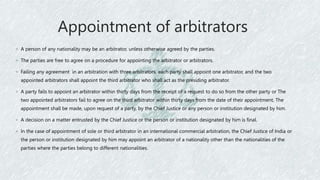 Appointment of arbitrators
◦ A person of any nationality may be an arbitrator, unless otherwise agreed by the parties.
◦ The parties are free to agree on a procedure for appointing the arbitrator or arbitrators.
◦ Failing any agreement in an arbitration with three arbitrators, each party shall appoint one arbitrator, and the two
appointed arbitrators shall appoint the third arbitrator who shall act as the presiding arbitrator.
◦ A party fails to appoint an arbitrator within thirty days from the receipt of a request to do so from the other party or The
two appointed arbitrators fail to agree on the third arbitrator within thirty days from the date of their appointment, The
appointment shall be made, upon request of a party, by the Chief Justice or any person or institution designated by him.
◦ A decision on a matter entrusted by the Chief Justice or the person or institution designated by him is final.
◦ In the case of appointment of sole or third arbitrator in an international commercial arbitration, the Chief Justice of India or
the person or institution designated by him may appoint an arbitrator of a nationality other than the nationalities of the
parties where the parties belong to different nationalities.
 