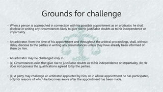 Grounds for challenge
◦ When a person is approached in connection with his possible appointment as an arbitrator, he shall
disclose in writing any circumstances likely to give rise to justifiable doubts as to his independence or
impartiality.
◦ An arbitrator, from the time of his appointment and throughout the arbitral proceedings, shall, without
delay, disclose to the parties in writing any circumstances unless they have already been informed of
them by him.
◦ An arbitrator may be challenged only if-
◦ (a) Circumstances exist that give rise to justifiable doubts as to his independence or impartiality, (b) He
does not possess the qualifications agreed to by the parties.
◦ (4) A party may challenge an arbitrator appointed by him, or in whose appointment he has participated,
only for reasons of which he becomes aware after the appointment has been made.
 