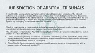 JURISDICTION OF ARBITRAL TRIBUNALS
◦ It would not be appropriate to say that an arbitral tribunal has statutory jurisdiction. The tribunal
determines its jurisdiction to adjust the needs of the parties. The arbitral agreement mainly determines
the ambit of jurisdiction of the arbitral tribunal. The focal of party-autonomy declares that when the two
parties have the remedy to resolve their disputes on their own then they have the remedy to show this
right to any third party, to determine overt that squabble.
◦ Thus it is very essential to contemplate a well-drafted agreement because it results in giving complete
strength to the tribunal to determine matters related to the jurisdiction.
◦ The Arbitration and Conciliation Act, 1996 also specifically mentions the jurisdiction to determine explicit
matters in Section 17 of the Act.
1. Unless otherwise agreed by the parties, the arbitral tribunal may, at the request of a party, order
a party to take any interim measure of protection as the arbitral tribunal may consider necessary
in respect of the subject matter of the dispute.
2. The arbitral tribunal may require a party to provide appropriate security in connection with a
measure ordered under sub-section (1).
 