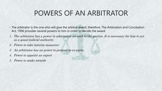 POWERS OF AN ARBITRATOR
◦ The arbitrator is the one who will give the arbitral award, therefore, The Arbitration and Conciliation
Act, 1996 provides several powers to him in order to decide the award.
1. The arbitrator has a power to administer an oath to the parties. It is necessary for him to act
as a quasi-judicial authority.
2. Power to take interim measures
3. An arbitrator has an power to proceed to ex-parte.
4. Power to appoint an expert
5. Power to make awards
 