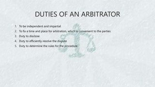 DUTIES OF AN ARBITRATOR
1. To be independent and impartial
2. To fix a time and place for arbitration, which is convenient to the parties
3. Duty to disclose
4. Duty to efficiently resolve the dispute
5. Duty to determine the rules for the procedure
 