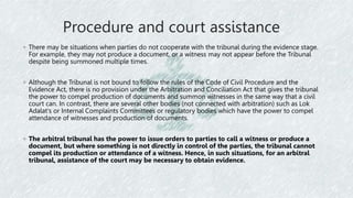 Procedure and court assistance
◦ There may be situations when parties do not cooperate with the tribunal during the evidence stage.
For example, they may not produce a document, or a witness may not appear before the Tribunal
despite being summoned multiple times.
◦ Although the Tribunal is not bound to follow the rules of the Code of Civil Procedure and the
Evidence Act, there is no provision under the Arbitration and Conciliation Act that gives the tribunal
the power to compel production of documents and summon witnesses in the same way that a civil
court can. In contrast, there are several other bodies (not connected with arbitration) such as Lok
Adalat's or Internal Complaints Committees or regulatory bodies which have the power to compel
attendance of witnesses and production of documents.
◦ The arbitral tribunal has the power to issue orders to parties to call a witness or produce a
document, but where something is not directly in control of the parties, the tribunal cannot
compel its production or attendance of a witness. Hence, in such situations, for an arbitral
tribunal, assistance of the court may be necessary to obtain evidence.
 