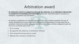 Arbitration award
◦ An arbitration award is a judgement given by the arbitrator or an arbitration tribunal that
is considered to be binding and enforceable unlike other alternative dispute resolution i.e.,
mediation, negotiation and conciliation.
◦ An award is considered as an award of damages which may constitute payment of a sum of
money, declaration as to any matter to be determined in proceedings. It is quite clear that an
arbitration tribunal has similar powers as that of the court of law. Just like a judgement given by
the court, an arbitral award must:
1. Be in writing
2. Be signed by the arbitrator or Arbitration Tribunal
3. Give reasons for giving such an award
4. Mention date and place of arbitration
 