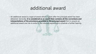 additional award
◦ An additional award is a type of award which is given after the principal award has been
delivered. Generally, it is considered as an award that contains all the corrections and
interpretations of the provisions provided in the principal award. But to acquire an
additional award one has to write to the tribunal requesting to schedule a further hearing.
 