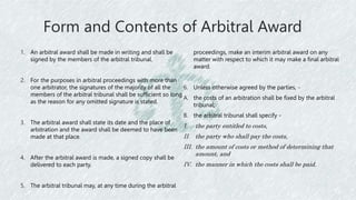 Form and Contents of Arbitral Award
1. An arbitral award shall be made in writing and shall be
signed by the members of the arbitral tribunal.
2. For the purposes in arbitral proceedings with more than
one arbitrator, the signatures of the majority of all the
members of the arbitral tribunal shall be sufficient so long
as the reason for any omitted signature is stated.
3. The arbitral award shall state its date and the place of
arbitration and the award shall be deemed to have been
made at that place.
4. After the arbitral award is made, a signed copy shall be
delivered to each party.
5. The arbitral tribunal may, at any time during the arbitral
proceedings, make an interim arbitral award on any
matter with respect to which it may make a final arbitral
award.
6. Unless otherwise agreed by the parties, -
A. the costs of an arbitration shall be fixed by the arbitral
tribunal;
B. the arbitral tribunal shall specify -
I. the party entitled to costs,
II. the party who shall pay the costs,
III. the amount of costs or method of determining that
amount, and
IV. the manner in which the costs shall be paid.
 