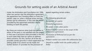 Grounds for setting aside of an Arbitral Award
◦ Under the Arbitration and Conciliation Act 1996,
when two parties sign the arbitration agreement,
the agreement has a binding effect on both the
parties. Later on, when a dispute arises and the
parties opt for arbitration, in this case the award
provided by the appointed arbitrator will be
binding on both the parties.
◦ But there are instances when both the parties or
either of the party is not satisfied with the award,
in that case a recourse is also provided in the Act.
In such cases they have an option to address
there concerns. For this, Section 34 of the Act
provides certain grounds in which application for
setting aside of an award can be made and
further Section 37 provides for the provision of
appeal regarding certain orders.
◦ The following grounds are:
◦ Incapacity of a party.
◦ Unlawful agreement.
◦ No notice to the other party.
◦ Subject matter extent to the scope of the
arbitration agreement.
◦ Formation of Tribunal not as per the
agreement.
◦ Subject matter not under the arbitration law.
◦ Award in conflict with the public policy of
India.
 
