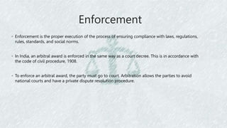 Enforcement
◦ Enforcement is the proper execution of the process of ensuring compliance with laws, regulations,
rules, standards, and social norms.
◦ In India, an arbitral award is enforced in the same way as a court decree. This is in accordance with
the code of civil procedure, 1908.
◦ To enforce an arbitral award, the party must go to court. Arbitration allows the parties to avoid
national courts and have a private dispute resolution procedure.
 