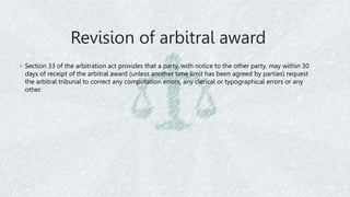 Revision of arbitral award
◦ Section 33 of the arbitration act provides that a party, with notice to the other party, may within 30
days of receipt of the arbitral award (unless another time limit has been agreed by parties) request
the arbitral tribunal to correct any computation errors, any clerical or typographical errors or any
other.
 