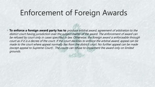 Enforcement of Foreign Awards
◦ To enforce a foreign award party has to produce arbitral award, agreement of arbitration to the
district court having jurisdiction over the subject matter of the award. The enforcement of award can
be refused by court only in cases specified in law. Otherwise, the foreign award is enforceable through
court as if it is a decree of the court. If the court declines to enforce the arbitral award, appeal can be
made to the court where appeal normally lies from the district court. No further appeal can be made
(except appeal to Supreme Court) . The courts can refuse to implement the award only on limited
grounds.
 