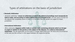 Types of arbitrations on the basis of jurisdiction
 Domestic Arbitration
◦ ‘domestic arbitration’ means an arbitration in which the arbitral proceedings must necessarily be
held in India, and according to Indian substantive and procedural law, and the cause of action for
the dispute has completely arisen in India, or in the event that the parties are subject to Indian
jurisdiction.
◦ International Arbitration
◦ When arbitration happens within India or outside India containing elements which are foreign
in origin in relation to the parties or the subject of the dispute, it is called as International
Arbitration. The law applicable can be Indian or foreign depending upon the facts and circumstances
of the case and the contract in this regard between the respective parties.
 