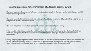 General procedure for enforcement of a foreign arbitral award:
◦ The party seeking enforcement of a foreign award needs to supply in the court (a) the arbitral award and (b)
the arbitration agreement.
◦ The party against whom enforcement is sought can object to the enforcement by submitting proof of one of
the grounds for refusal of enforcement.
◦ The court may on its own motion refuse enforcement for reasons of public policy.
◦ If the award is subject to an action for setting aside in the country in which, or under the law of which it is
made the foreign court before which enforcement of the award is sought may adjourn its decision on
enforcement.
◦ Finally, if a party seeking enforcement prefers to base its request for enforcement on the court’s domestic law
on enforcement of foreign awards or bilateral or other multilateral treaties in force in the country where it
seeks enforcement, it is allowed to do so by virtue of the so-called more-favourable-right.”
 