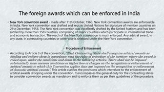 The foreign awards which can be enforced in India
◦ New York convention award - made after 11th October, 1960. New York convention awards are enforceable
in India. New York convention was drafted and kept in United Nations for signature of member countries on
21st December, 1958. The New York convention was excellently drafted by the United Nations and has been
ratified by more than 150 countries, comprising of major countries which participate in international trade
and economic transaction. The reach of the New York convention is much enlarged. Any arbitral award, in
any state, in contracting countries or otherwise is shielded under the New York convention.
◦ Procedure of Enforcement
◦ According to Article 3 of the convention, “Each Contracting State shall recognize arbitral awards as
binding and enforce them in accordance with the rules of procedure of the territory where the award is
relied upon, under the conditions laid down in the following articles. There shall not be imposed
substantially more onerous conditions or higher fees or charges on the recognition or enforcement of
arbitral awards to which this Convention applies than are imposed on the recognition or enforcement
of domestic arbitral awards”. This article clarifies the provisions which interrelate to the enforcement of
arbitral awards drooping under the convention. It encompasses the general duty for the contracting states
to consider convention awards as mandatory and to enforce them as per their guidelines of the procedure.
 