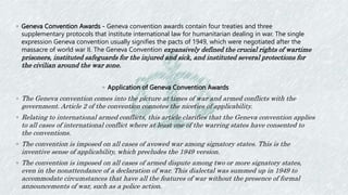 ◦ Geneva Convention Awards - Geneva convention awards contain four treaties and three
supplementary protocols that institute international law for humanitarian dealing in war. The single
expression Geneva convention usually signifies the pacts of 1949, which were negotiated after the
massacre of world war II. The Geneva Convention expansively defined the crucial rights of wartime
prisoners, instituted safeguards for the injured and sick, and instituted several protections for
the civilian around the war zone.
◦ Application of Geneva Convention Awards
◦ The Geneva convention comes into the picture at times of war and armed conflicts with the
government. Article 2 of the convention connotes the niceties of applicability.
◦ Relating to international armed conflicts, this article clarifies that the Geneva convention applies
to all cases of international conflict where at least one of the warring states have consented to
the conventions.
◦ The convention is imposed on all cases of avowed war among signatory states. This is the
inventive sense of applicability, which precludes the 1949 version.
◦ The convention is imposed on all cases of armed dispute among two or more signatory states,
even in the nonattendance of a declaration of war. This dialectal was summed up in 1949 to
accommodate circumstances that have all the features of war without the presence of formal
announcements of war, such as a police action.
 