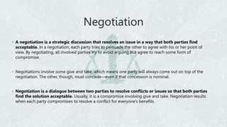 Negotiation
◦ A negotiation is a strategic discussion that resolves an issue in a way that both parties find
acceptable. In a negotiation, each party tries to persuade the other to agree with his or her point of
view. By negotiating, all involved parties try to avoid arguing but agree to reach some form of
compromise.
◦ Negotiations involve some give and take, which means one party will always come out on top of the
negotiation. The other, though, must concede—even if that concession is nominal.
◦ Negotiation is a dialogue between two parties to resolve conflicts or issues so that both parties
find the solution acceptable. Usually, it is a compromise involving give and take. Negotiation results
when each party compromises to resolve a conflict for everyone's benefits.
 