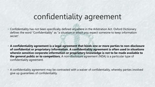 confidentiality agreement
◦ Confidentiality has not been specifically defined anywhere in the Arbitration Act. Oxford Dictionary
defines the word “Confidentiality” as “a situation in which you expect someone to keep information
secret”.
◦ A confidentiality agreement is a legal agreement that binds one or more parties to non-disclosure
of confidential or proprietary information. A confidentiality agreement is often used in situations
wherein sensitive corporate information or proprietary knowledge is not to be made available to
the general public or to competitors. A non-disclosure agreement (NDA) is a particular type of
confidentiality agreement.
◦ A confidentiality agreement may be contrasted with a waiver of confidentiality, whereby parties involved
give up guarantees of confidentiality.
 