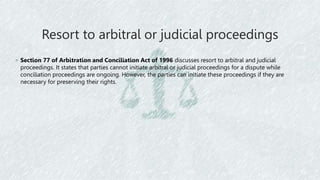 Resort to arbitral or judicial proceedings
◦ Section 77 of Arbitration and Conciliation Act of 1996 discusses resort to arbitral and judicial
proceedings. It states that parties cannot initiate arbitral or judicial proceedings for a dispute while
conciliation proceedings are ongoing. However, the parties can initiate these proceedings if they are
necessary for preserving their rights.
 