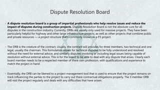 Dispute Resolution Board
◦ A dispute resolution board is a group of impartial professionals who help resolve issues and reduce the
impact of disputes during construction projects. Dispute Resolution Board is not the absolute cure for all
disputes in the construction industry. Currently, DRBs are usually only used for massive projects. They have been
particularly helpful for highway and other large infrastructure projects, as well as other projects that combine public
and private resources — a project structure that’s commonly known as a P3 project.
◦ The DRB is the creature of the contract. Usually, the contract will provides for three members, two technical and one
legal, usually the chairman. This formulation allows for technical disputes to be fully understood and resolved
without the need for external advice, and similarly disputes involving or including legal issues being capable of
resolution without external advice. This is for the board to be able to deal with any dispute that arises. Clearly each
board member needs to be a respected member of there own profession, with qualifications and experience to
match the project in hand.
◦ Essentially, the DRB can be likened to a project management tool that is used to ensure that the project remains on
track influencing the parties to the project to carry out there contractual obligations properly. The 3 member DRB
will visit the project regularly and deals with any difficulties that have arisen.
 