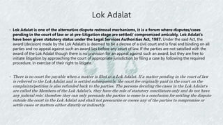 Lok Adalat
◦ Lok Adalat is one of the alternative dispute redressal mechanisms, it is a forum where disputes/cases
pending in the court of law or at pre-litigation stage are settled/ compromised amicably. Lok Adalat's
have been given statutory status under the Legal Services Authorities Act, 1987. Under the said Act, the
award (decision) made by the Lok Adalat's is deemed to be a decree of a civil court and is final and binding on all
parties and no appeal against such an award lies before any court of law. If the parties are not satisfied with the
award of the Lok Adalat though there is no provision for an appeal against such an award, but they are free to
initiate litigation by approaching the court of appropriate jurisdiction by filing a case by following the required
procedure, in exercise of their right to litigate.
◦ There is no court fee payable when a matter is filed in a Lok Adalat. If a matter pending in the court of law
is referred to the Lok Adalat and is settled subsequently, the court fee originally paid in the court on the
complaints/petition is also refunded back to the parties. The persons deciding the cases in the Lok Adalat's
are called the Members of the Lok Adalat's, they have the role of statutory conciliators only and do not have
any judicial role; therefore they can only persuade the parties to come to a conclusion for settling the dispute
outside the court in the Lok Adalat and shall not pressurize or coerce any of the parties to compromise or
settle cases or matters either directly or indirectly.
 