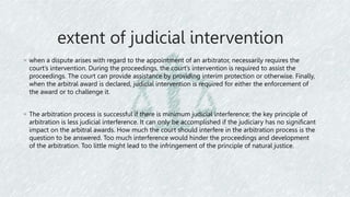 extent of judicial intervention
◦ when a dispute arises with regard to the appointment of an arbitrator, necessarily requires the
court’s intervention. During the proceedings, the court’s intervention is required to assist the
proceedings. The court can provide assistance by providing interim protection or otherwise. Finally,
when the arbitral award is declared, judicial intervention is required for either the enforcement of
the award or to challenge it.
◦ The arbitration process is successful if there is minimum judicial interference; the key principle of
arbitration is less judicial interference. It can only be accomplished if the judiciary has no significant
impact on the arbitral awards. How much the court should interfere in the arbitration process is the
question to be answered. Too much interference would hinder the proceedings and development
of the arbitration. Too little might lead to the infringement of the principle of natural justice.
 