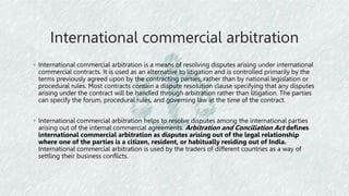 International commercial arbitration
◦ International commercial arbitration is a means of resolving disputes arising under international
commercial contracts. It is used as an alternative to litigation and is controlled primarily by the
terms previously agreed upon by the contracting parties, rather than by national legislation or
procedural rules. Most contracts contain a dispute resolution clause specifying that any disputes
arising under the contract will be handled through arbitration rather than litigation. The parties
can specify the forum, procedural rules, and governing law at the time of the contract.
◦ International commercial arbitration helps to resolve disputes among the international parties
arising out of the internal commercial agreements. Arbitration and Conciliation Act defines
international commercial arbitration as disputes arising out of the legal relationship
where one of the parties is a citizen, resident, or habitually residing out of India.
International commercial arbitration is used by the traders of different countries as a way of
settling their business conflicts.
 