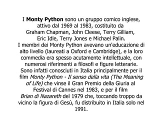 I  Monty Python  sono un gruppo comico inglese, attivo dal 1969 al 1983, costituito da  Graham Chapman ,  John Cleese ,  Terry Gilliam ,  Eric Idle ,  Terry Jones  e  Michael Palin . I membri dei Monty Python avevano un'educazione di alto livello (laureati a Oxford e Cambridge), e la loro commedia era spesso acutamente intellettuale, con numerosi riferimenti a filosofi e figure letterarie. Sono infatti conosciuti in Italia principalmente per il film  Monty Python - Il senso della vita  (The Meaning of Life)  che vinse il Gran Premio della Giuria al  Festival di Cannes  nel  1983 , e per il film  Brian di Nazareth  del  1979  che, toccando troppo da vicino la figura di  Gesù , fu distribuito in Italia solo nel  1991 . 