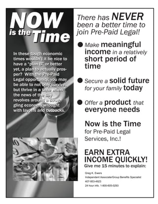 NOW                              There has NEVER
                                 been a better time to
is the
          Time                   join Pre-Paid Legal!
                                   Make meaningful
 In these tough economic           income in a relatively
 times wouldn’t it be nice to      short period of
 have a “plan B” or better
 yet, a plan to actually pros-     time
 per? With the Pre-Paid
 Legal opportunity, you may
 be able to not only survive,
                                   Secure a solid future
 but thrive in a time when         for your family today
 the news of the day
                                   Offer a product that
 revolves around a strug-
 gling economy wrought
 with layoffs and cutbacks.        everyone needs
                                   Now is the Time
                                   for Pre-Paid Legal
                                   Services, Inc.!

                                   EARN EXTRA
                                   INCOME QUICKLY!
                                   Give me 15 minutes to explain:
                                   Greg K. Ewers
                                   Independent Associate/Group Benefits Specialist
                                   407-953-4923
                                   24 hour info. 1-800-605-0293
 