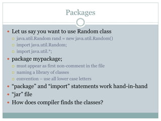 Packages

 Let us say you want to use Random class
     java.util.Random rand = new java.util.Random()
     import java.util.Random;
     import java.util.*;
 package mypackage;
     must appear as first non-comment in the file
     naming a library of classes
     convention – use all lower case letters
 “package” and “import” statements work hand-in-hand
 “jar” file
 How does compiler finds the classes?
 