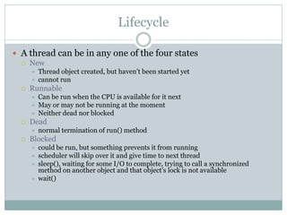 Lifecycle

 A thread can be in any one of the four states
   New
         Thread object created, but haven’t been started yet
         cannot run
     Runnable
         Can be run when the CPU is available for it next
         May or may not be running at the moment
         Neither dead nor blocked
     Dead
         normal termination of run() method
     Blocked
         could be run, but something prevents it from running
         scheduler will skip over it and give time to next thread
         sleep(), waiting for some I/O to complete, trying to call a synchronized
          method on another object and that object’s lock is not available
         wait()
 